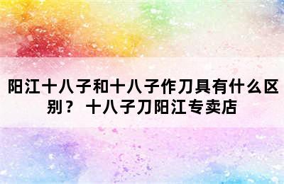 阳江十八子和十八子作刀具有什么区别？ 十八子刀阳江专卖店